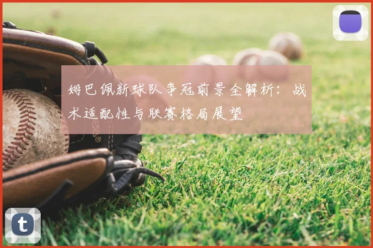 姆巴佩新球队争冠前景全解析：战术适配性与联赛格局展望