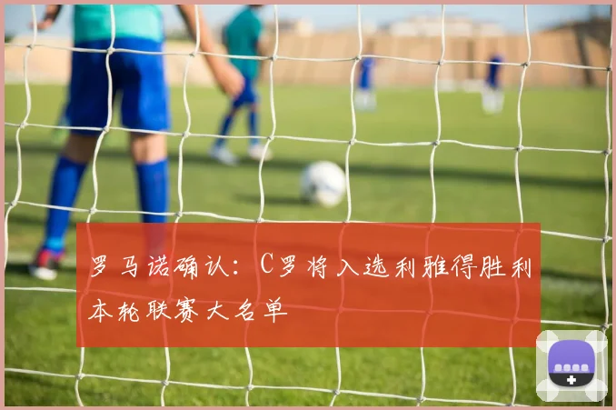 罗马诺确认：C罗将入选利雅得胜利本轮联赛大名单