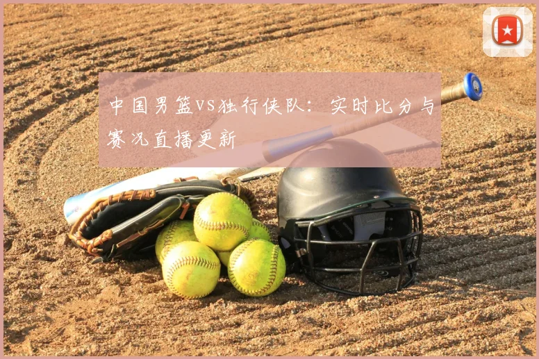 中国男篮vs独行侠队：实时比分与赛况直播更新
