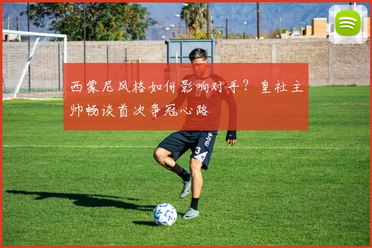 西蒙尼风格如何影响对手？皇社主帅畅谈首次争冠心路