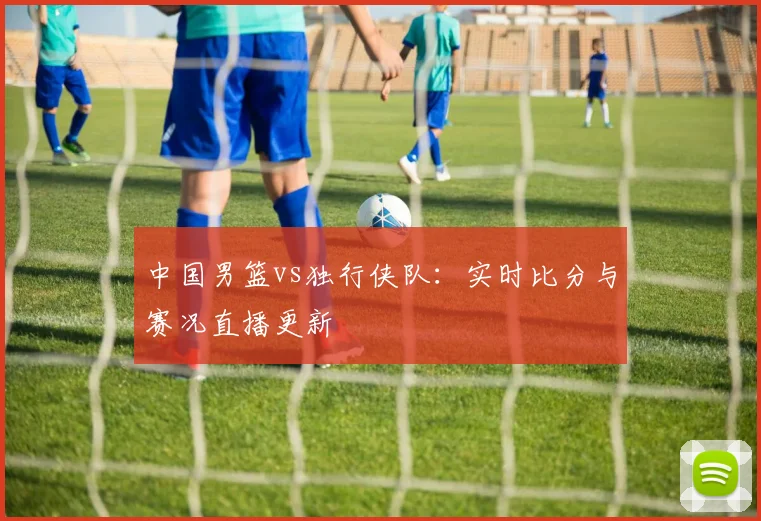 中国男篮vs独行侠队：实时比分与赛况直播更新