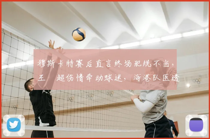 穆斯卡特赛后直言终场犯规不当，王燊超伤情牵动球迷，海港队医透露最新进展