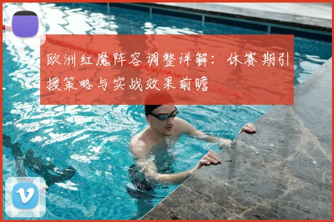 欧洲红魔阵容调整详解:休赛期引援策略与实战效果前瞻
