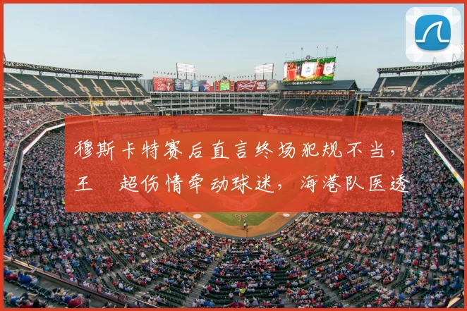 穆斯卡特赛后直言终场犯规不当，王燊超伤情牵动球迷，海港队医透露最新进展