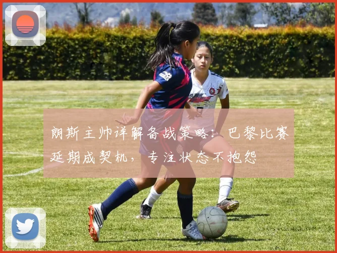 朗斯主帅详解备战策略：巴黎比赛延期成契机，专注状态不抱怨