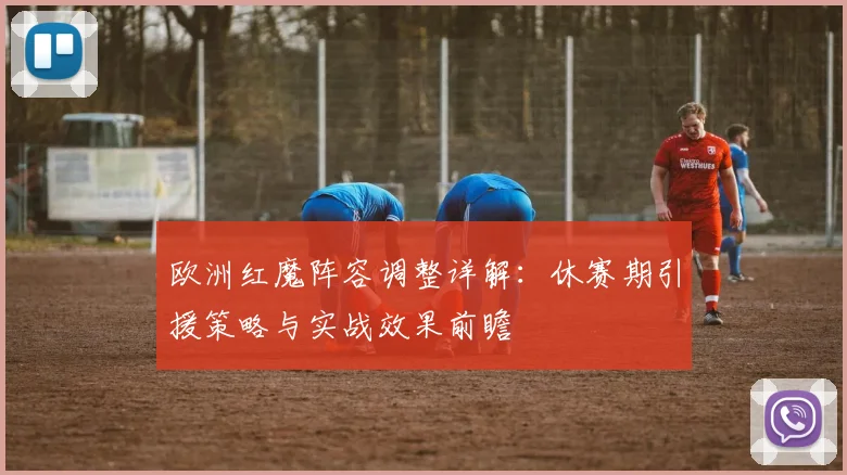 欧洲红魔阵容调整详解：休赛期引援策略与实战效果前瞻