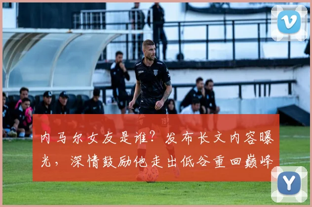 内马尔女友是谁？发布长文内容曝光，深情鼓励他走出低谷重回巅峰