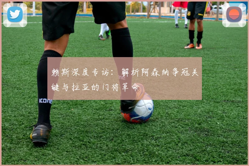 赖斯深度专访：解析阿森纳争冠关键与拉亚的门将革命